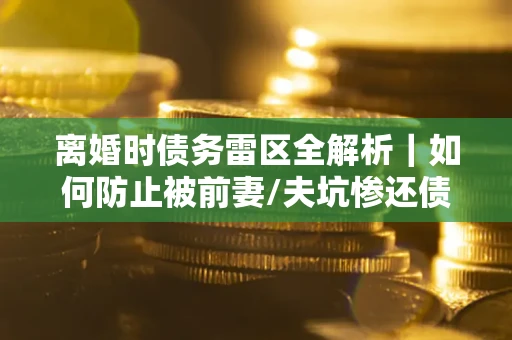 武汉离婚时债务雷区全解析｜如何防止被前妻/夫坑惨还债？