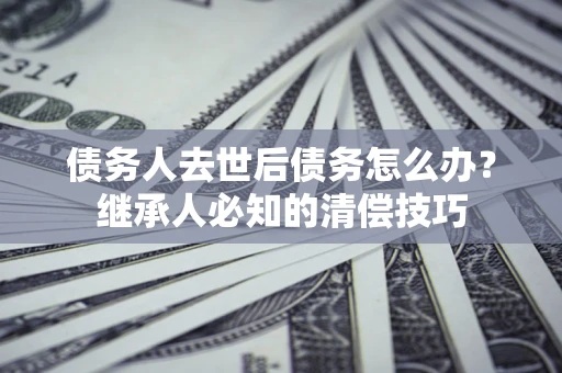 武汉债务人去世后债务怎么办？继承人必知的清偿技巧